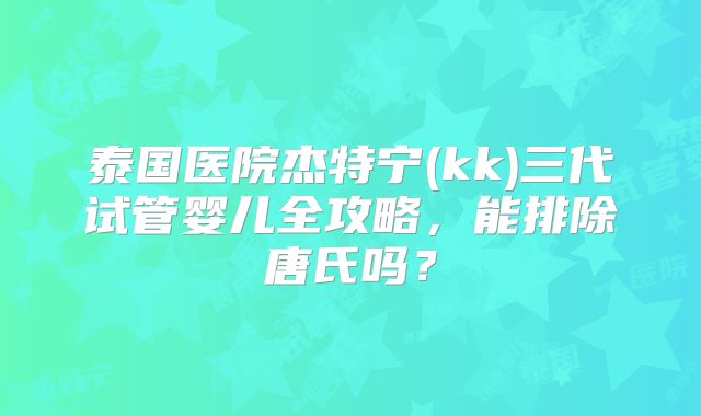 泰国医院杰特宁(kk)三代试管婴儿全攻略,能排除唐氏吗?