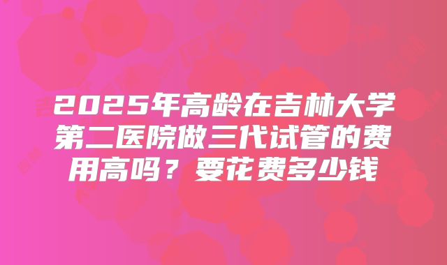 2025年高龄在吉林大学第二医院做三代试管的费用高吗？要花费多少钱
