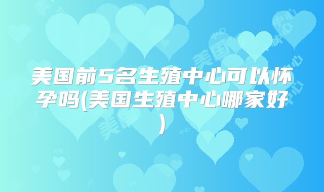 美国前5名生殖中心可以怀孕吗(美国生殖中心哪家好)