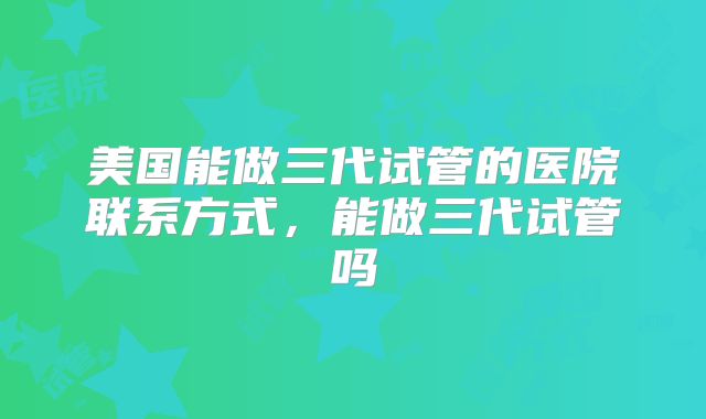 美国能做三代试管的医院联系方式，能做三代试管吗