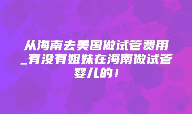 从海南去美国做试管费用_有没有姐妹在海南做试管婴儿的！