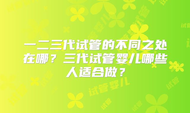 一二三代试管的不同之处在哪？三代试管婴儿哪些人适合做？