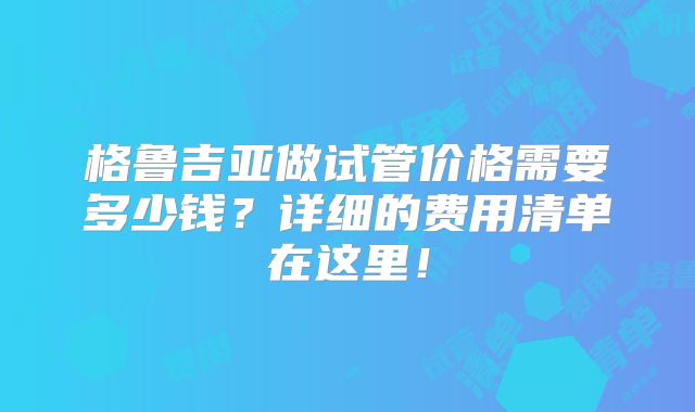 格鲁吉亚做试管价格需要多少钱？详细的费用清单在这里！