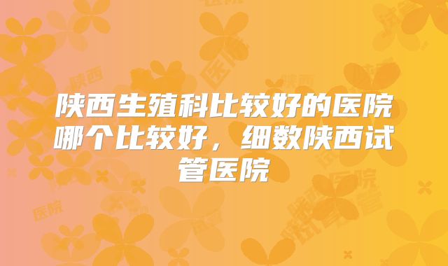 陕西生殖科比较好的医院哪个比较好,细数陕西试管医院
