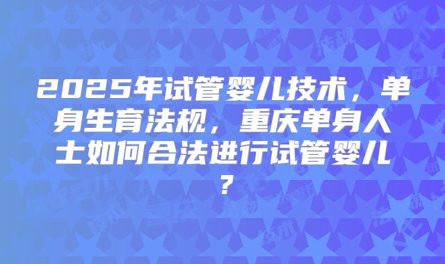 2025年试管婴儿技术，单身生育法规，重庆单身人士如何合法进行试管婴儿？