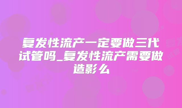复发性流产一定要做三代试管吗_复发性流产需要做造影么