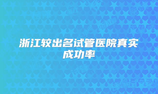 浙江较出名试管医院真实成功率