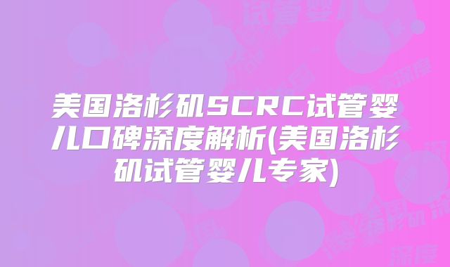 美国洛杉矶SCRC试管婴儿口碑深度解析(美国洛杉矶试管婴儿专家)