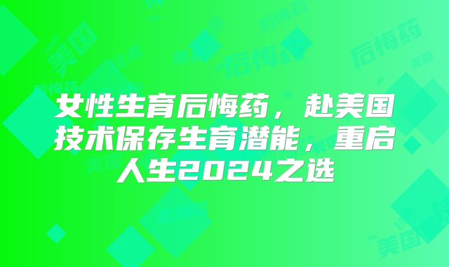 女性生育后悔药，赴美国技术保存生育潜能，重启人生2024之选