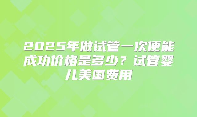 2025年做试管一次便能成功价格是多少？试管婴儿美国费用