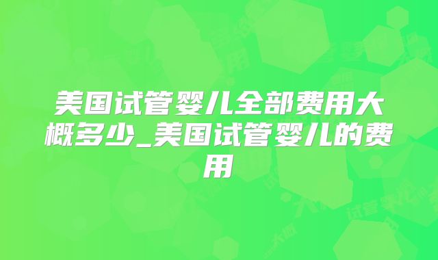 美国试管婴儿全部费用大概多少_美国试管婴儿的费用