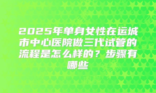 2025年单身女性在运城市中心医院做三代试管的流程是怎么样的?步骤有哪些