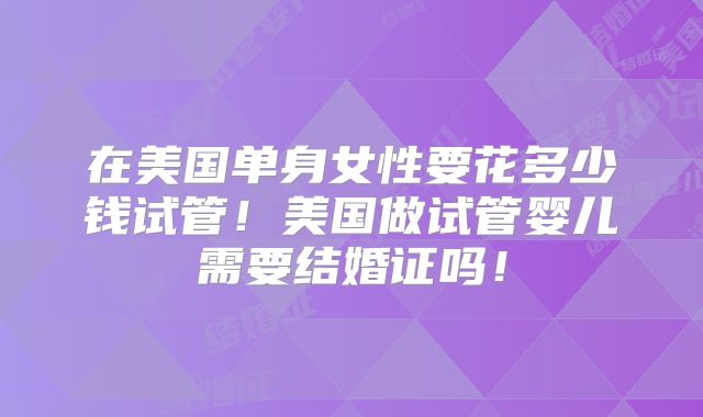 在美国单身女性要花多少钱试管！美国做试管婴儿需要结婚证吗！