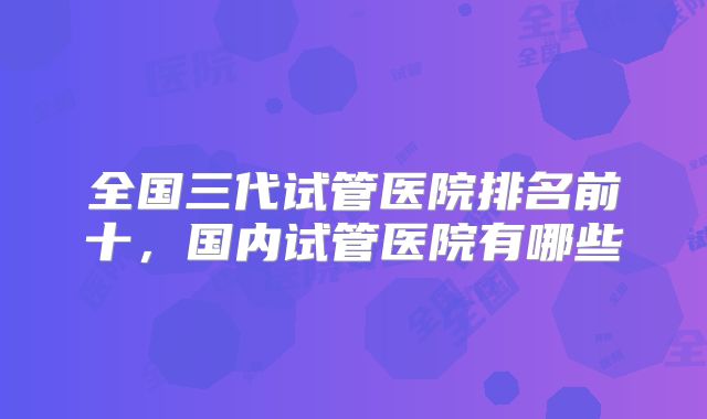 全国三代试管医院排名前十，国内试管医院有哪些