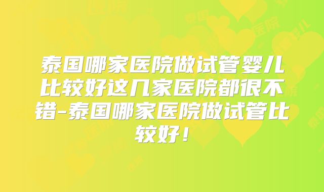 泰国哪家医院做试管婴儿比较好这几家医院都很不错-泰国哪家医院做试管比较好！