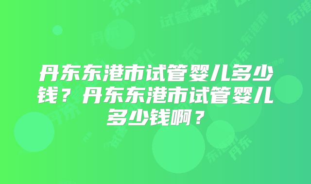 丹东东港市试管婴儿多少钱?丹东东港市试管婴儿多少钱啊?