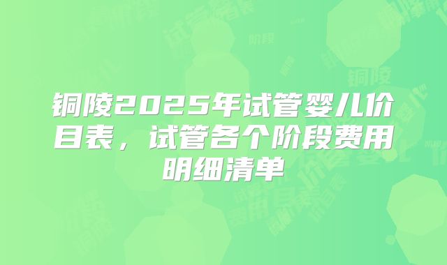 铜陵2025年试管婴儿价目表，试管各个阶段费用明细清单