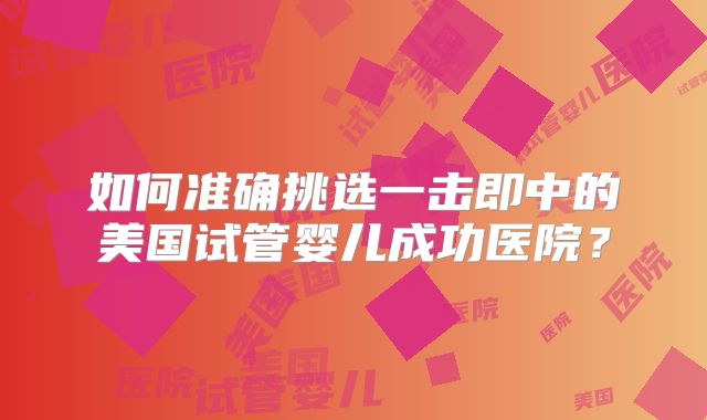 如何准确挑选一击即中的美国试管婴儿成功医院？