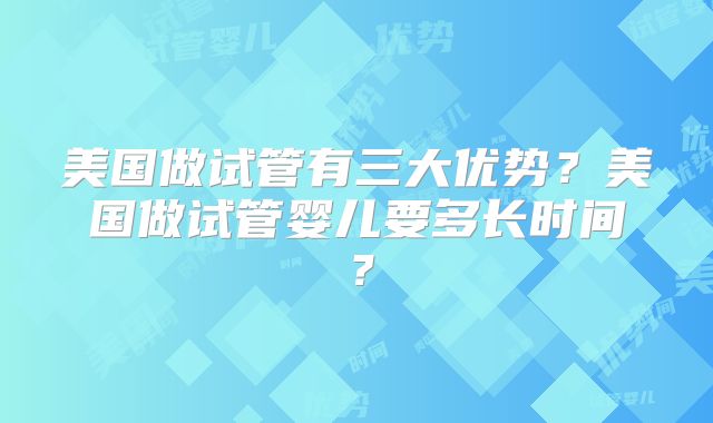 美国做试管有三大优势？美国做试管婴儿要多长时间？
