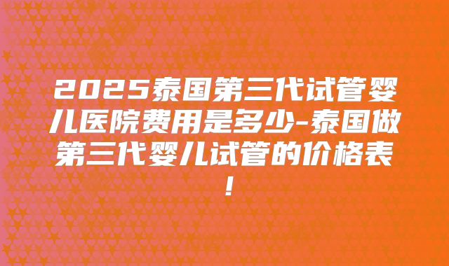 2025泰国第三代试管婴儿医院费用是多少-泰国做第三代婴儿试管的价格表！