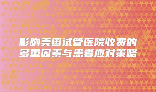 影响美国试管医院收费的多重因素与患者应对策略