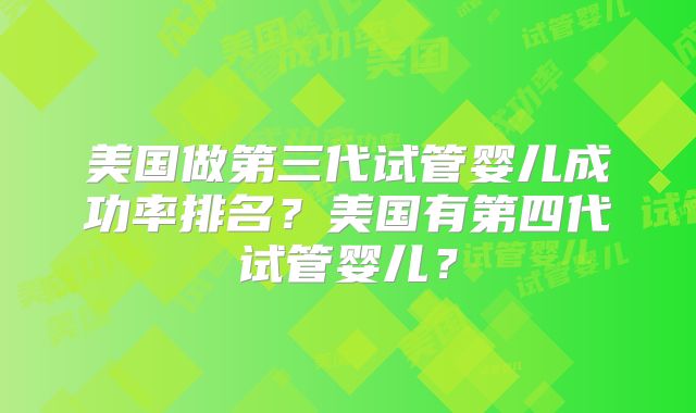 美国做第三代试管婴儿成功率排名?美国有第四代试管婴儿?