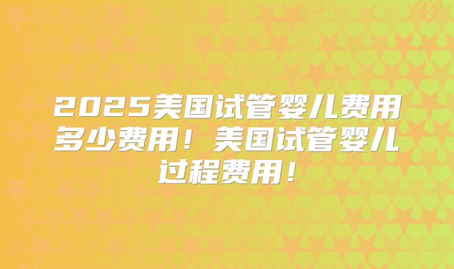 2025美国试管婴儿费用多少费用！美国试管婴儿过程费用！