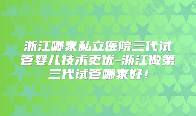 浙江哪家私立医院三代试管婴儿技术更优-浙江做第三代试管哪家好！