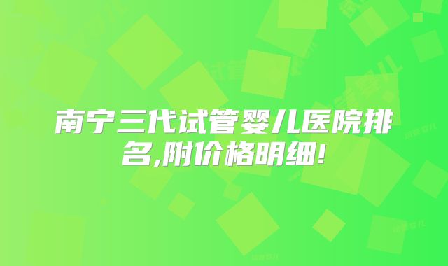 南宁三代试管婴儿医院排名,附价格明细!