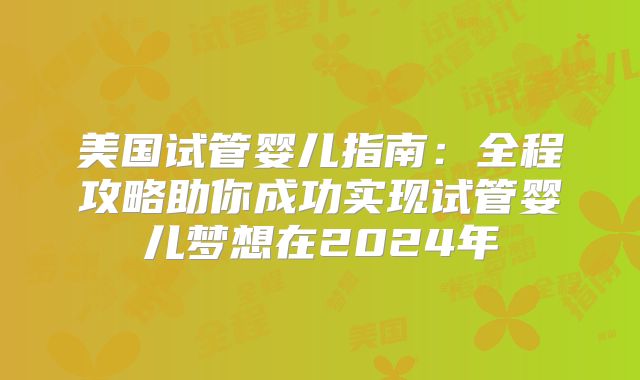 美国试管婴儿指南：全程攻略助你成功实现试管婴儿梦想在2024年