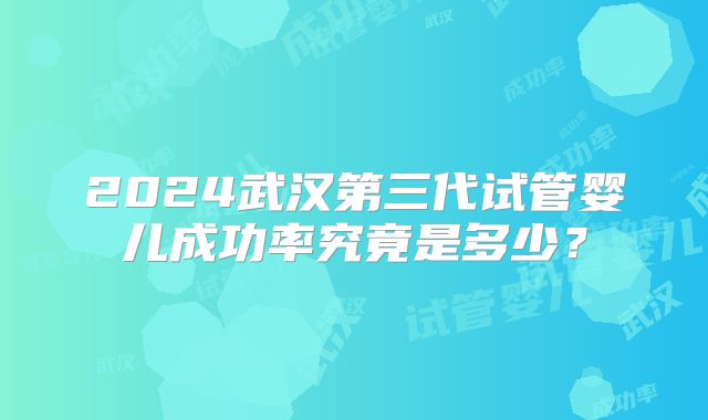 2024武汉第三代试管婴儿成功率究竟是多少？