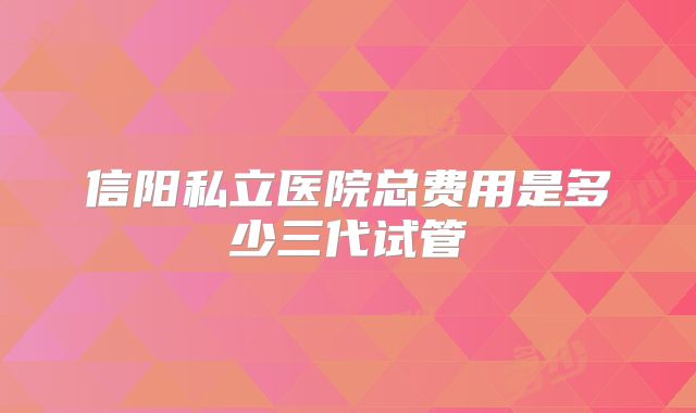 信阳私立医院总费用是多少三代试管