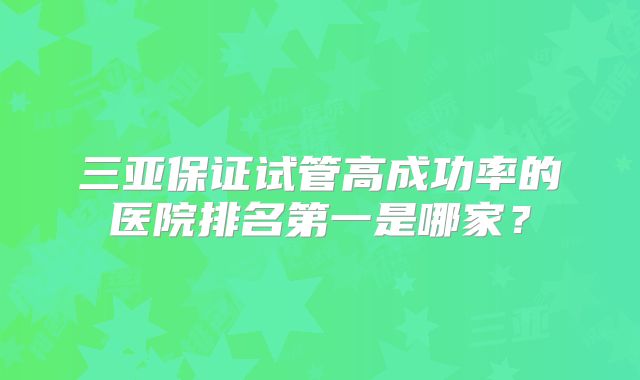 三亚保证试管高成功率的医院排名第一是哪家？