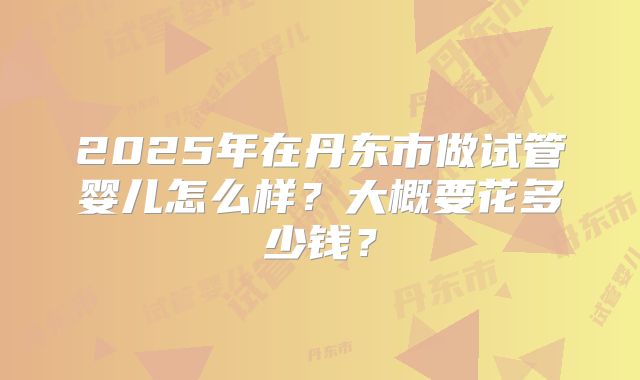 2025年在丹东市做试管婴儿怎么样？大概要花多少钱？