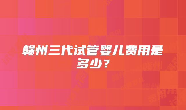 赣州三代试管婴儿费用是多少？