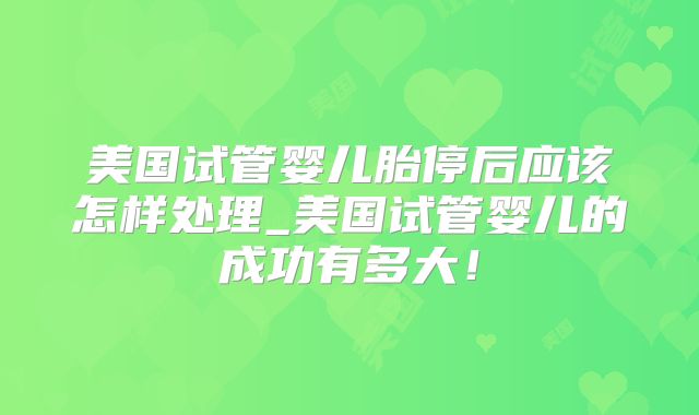 美国试管婴儿胎停后应该怎样处理_美国试管婴儿的成功有多大！