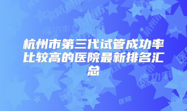 杭州市第三代试管成功率比较高的医院最新排名汇总