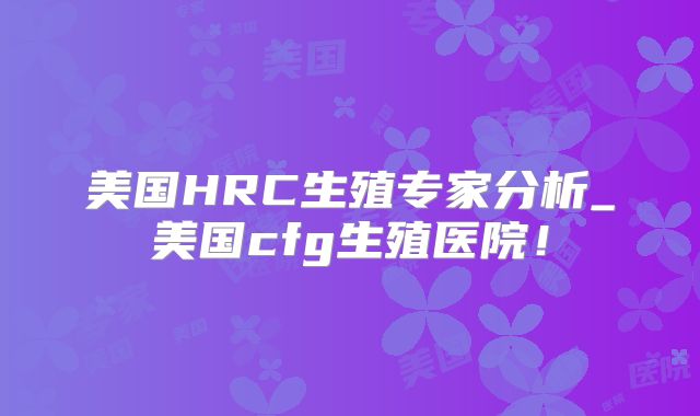 美国HRC生殖专家分析_美国cfg生殖医院!