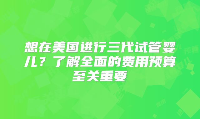 想在美国进行三代试管婴儿？了解全面的费用预算至关重要