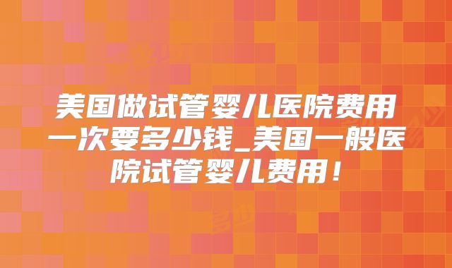 美国做试管婴儿医院费用一次要多少钱_美国一般医院试管婴儿费用！