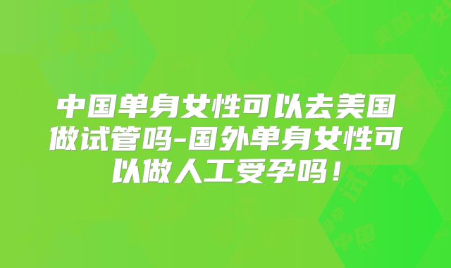 中国单身女性可以去美国做试管吗-国外单身女性可以做人工受孕吗！