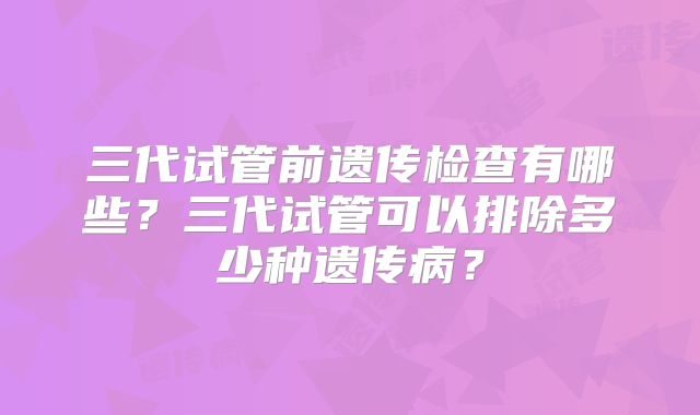 三代试管前遗传检查有哪些？三代试管可以排除多少种遗传病？