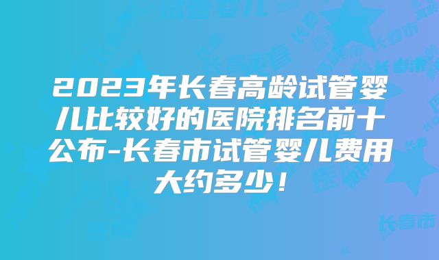 2023年长春高龄试管婴儿比较好的医院排名前十公布-长春市试管婴儿费用大约多少！