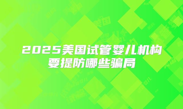 2025美国试管婴儿机构要提防哪些骗局