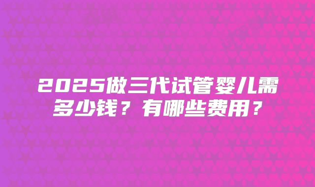 2025做三代试管婴儿需多少钱？有哪些费用？