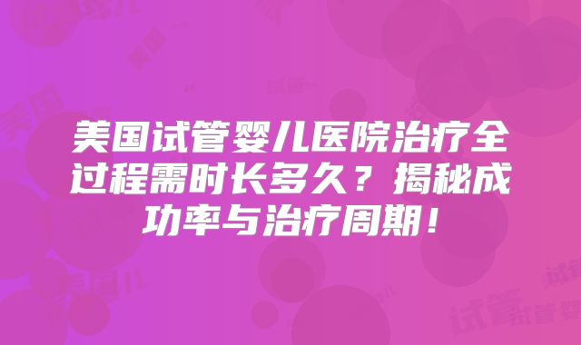 美国试管婴儿医院治疗全过程需时长多久？揭秘成功率与治疗周期！