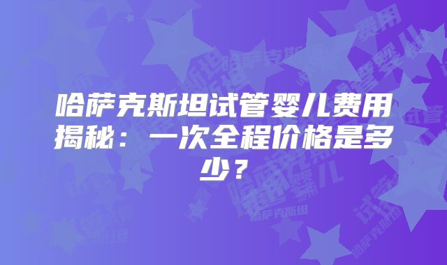 哈萨克斯坦试管婴儿费用揭秘:一次全程价格是多少?