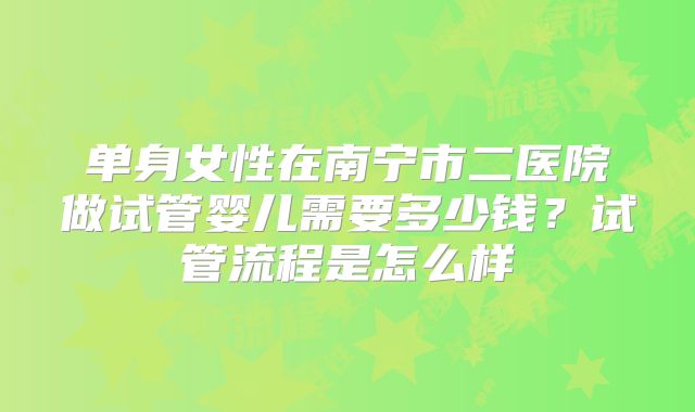 单身女性在南宁市二医院做试管婴儿需要多少钱?试管流程是怎么样