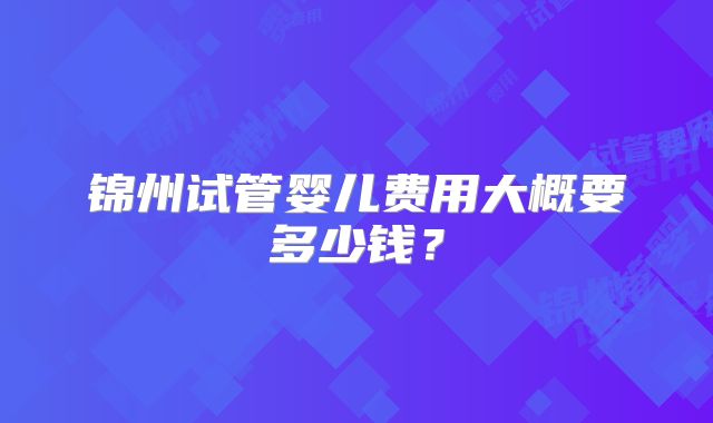 锦州试管婴儿费用大概要多少钱？