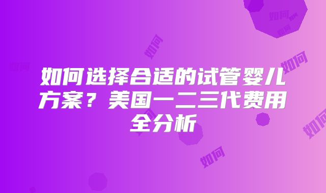 如何选择合适的试管婴儿方案？美国一二三代费用全分析